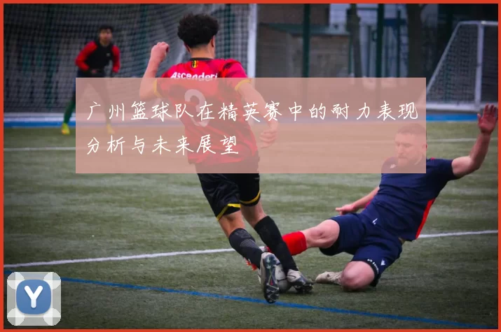 广州篮球队在精英赛中的耐力表现分析与未来展望