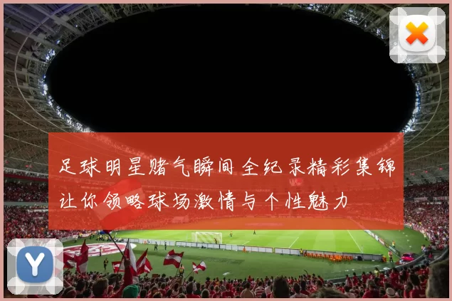 足球明星赌气瞬间全纪录精彩集锦让你领略球场激情与个性魅力