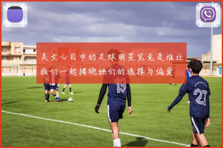 美女心目中的足球明星究竟是谁让我们一起揭晓她们的选择与偏爱