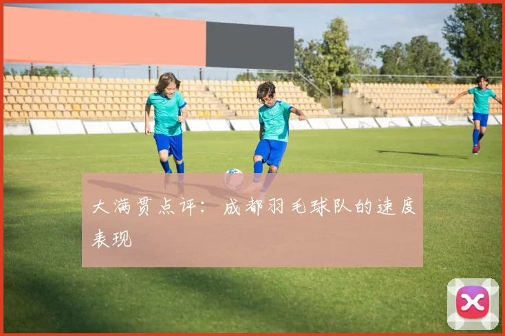 大满贯点评：成都羽毛球队的速度表现