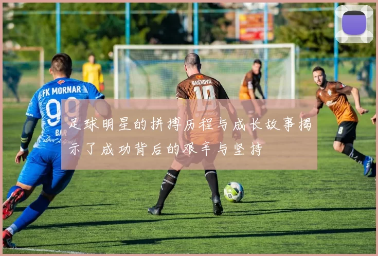足球明星的拼搏历程与成长故事揭示了成功背后的艰辛与坚持