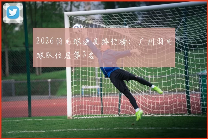 2026羽毛球速度排行榜：广州羽毛球队位居第3名
