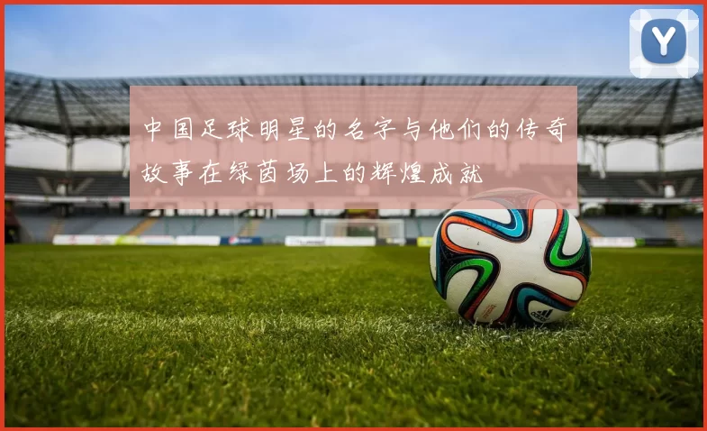 中国足球明星的名字与他们的传奇故事在绿茵场上的辉煌成就