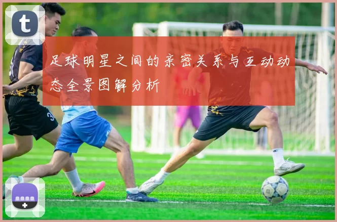 足球明星之间的亲密关系与互动动态全景图解分析