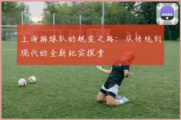 上海排球队的蜕变之路：从传统到现代的全新纪实探索